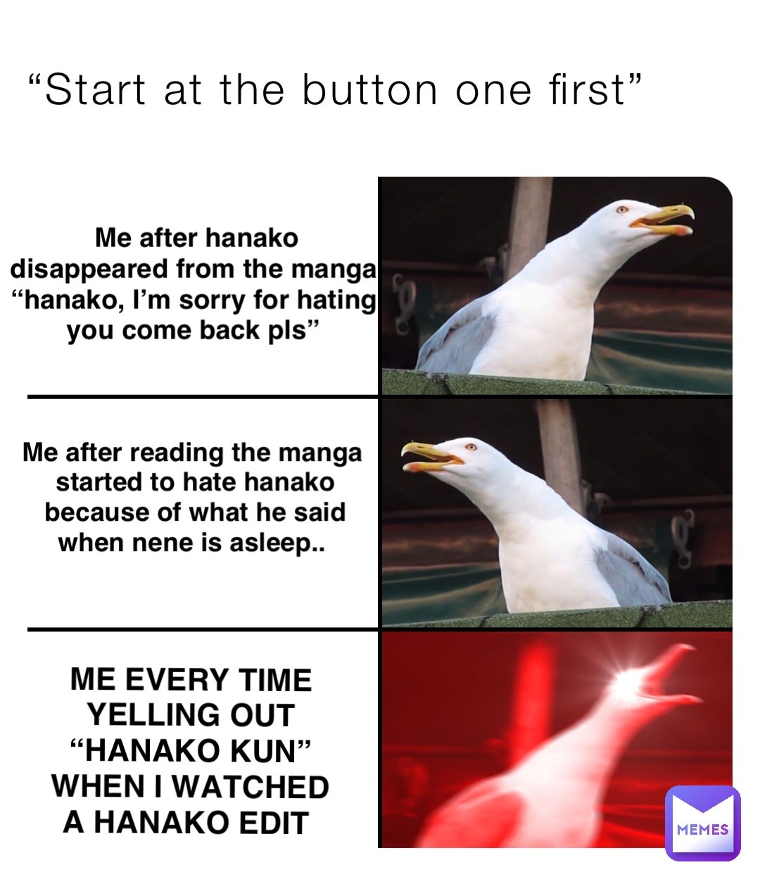 “Start at the button one first” ME EVERY TIME YELLING OUT “HANAKO KUN” WHEN I WATCHED A HANAKO EDIT Me after reading the manga started to hate hanako because of what he said when nene is asleep.. Me after hanako disappeared from the manga “hanako, I’m sorry for hating you come back pls”