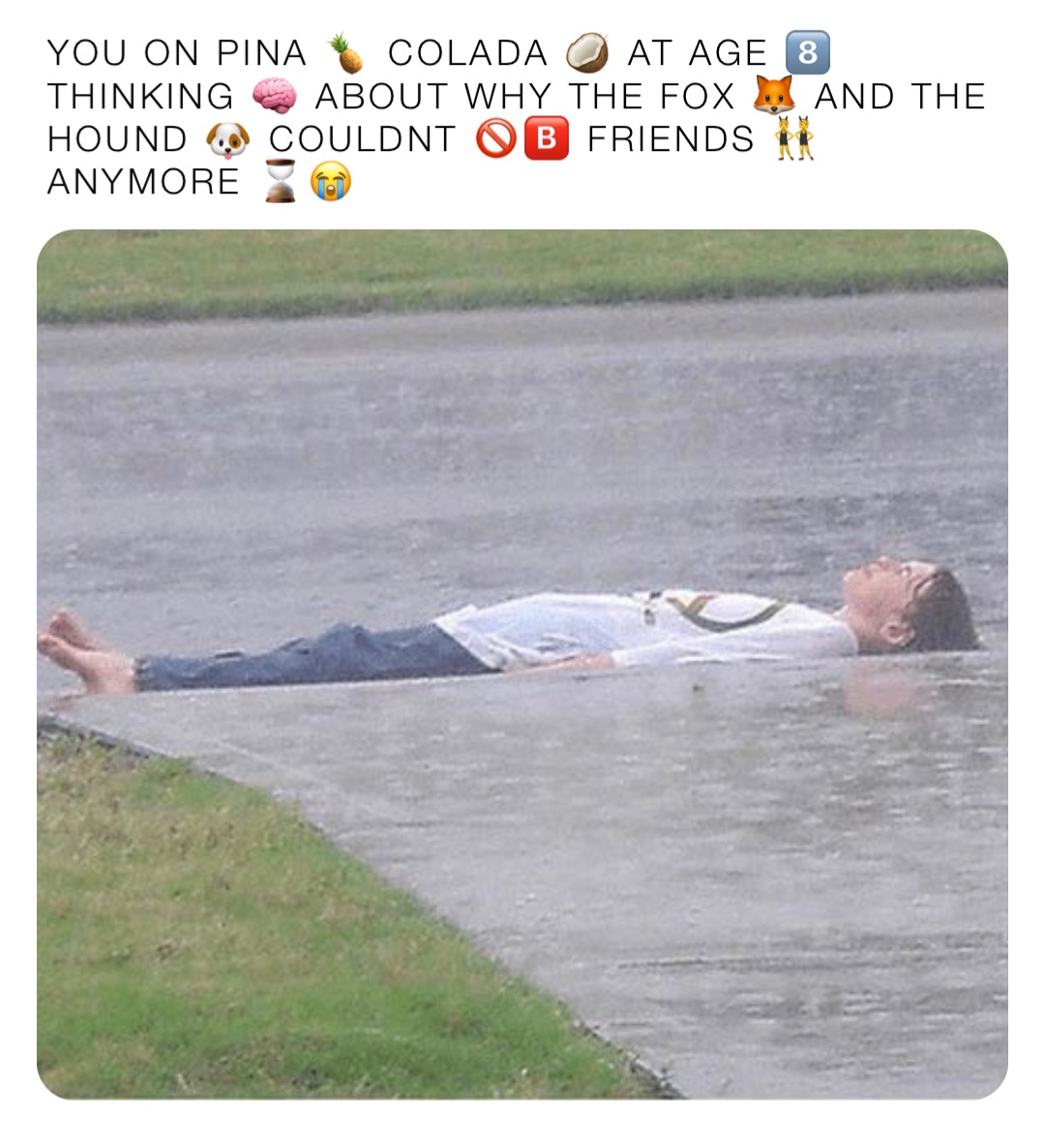 YOU ON PINA 🍍 COLADA 🥥 AT AGE 8️⃣ THINKING 🧠 ABOUT WHY THE FOX 🦊 AND THE HOUND 🐶 COULDNT 🚫🅱️ FRIENDS 👯ANYMORE ⌛️😭