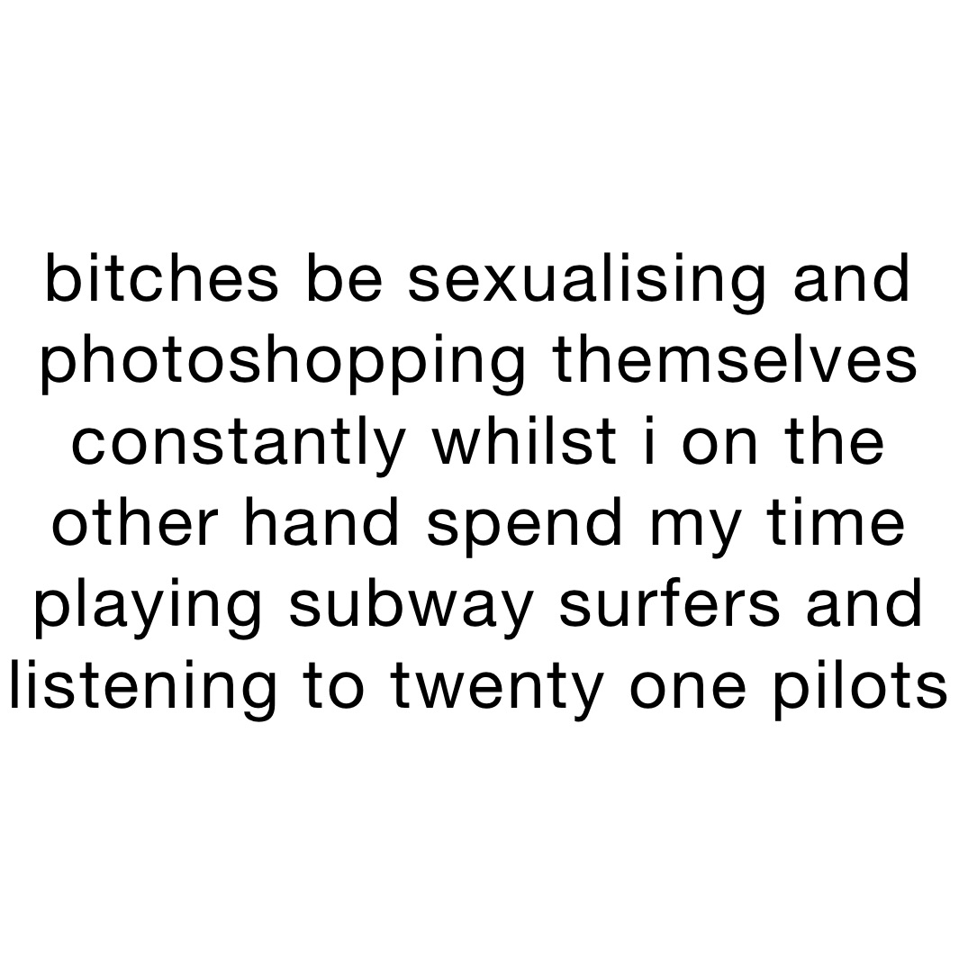 bitches be sexualising and photoshopping themselves constantly whilst i on the other hand spend my time playing subway surfers and listening to twenty one pilots