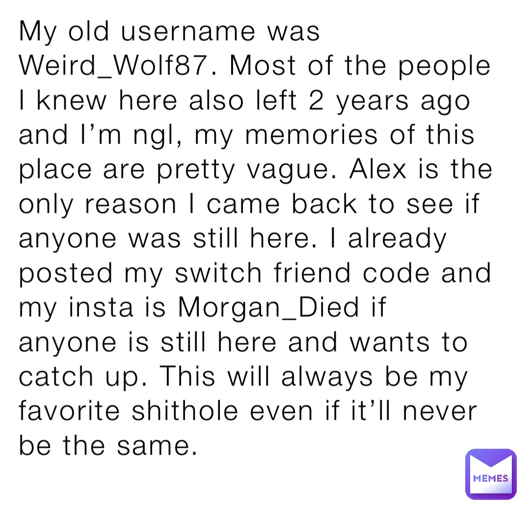 My old username was Weird_Wolf87. Most of the people I knew here also left 2 years ago and I’m ngl, my memories of this place are pretty vague. Alex is the only reason I came back to see if anyone was still here. I already posted my switch friend code and my insta is Morgan_Died if anyone is still here and wants to catch up. This will always be my favorite shithole even if it’ll never be the same.