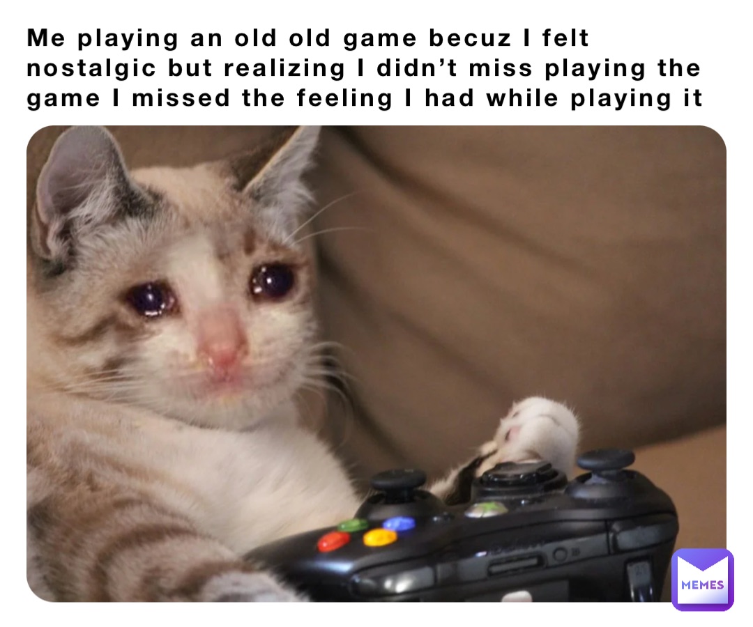 Me playing an old old game becuz I felt nostalgic but realizing I didn’t miss playing the game I missed the feeling I had while playing it