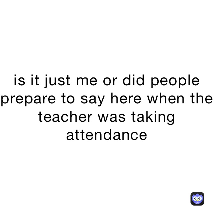 is it just me or did people prepare to say here when the teacher was taking attendance 