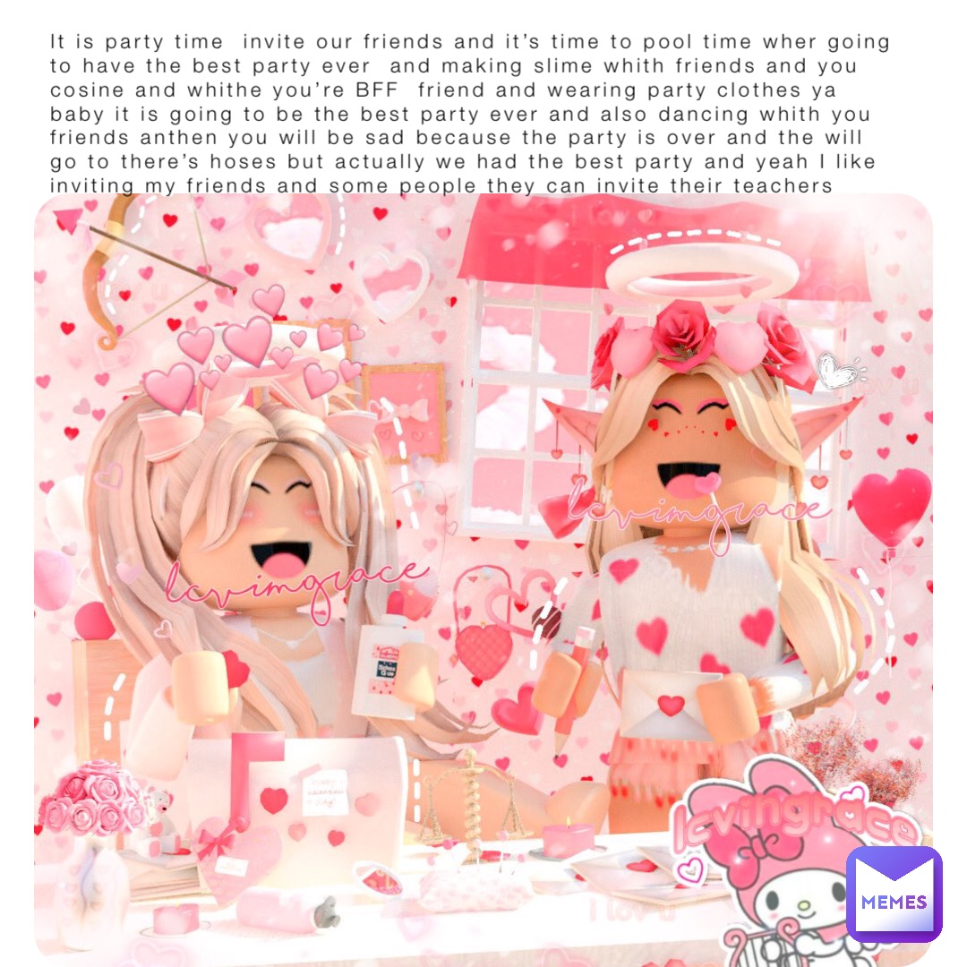 It is party time  invite our friends and it’s time to pool time wher going to have the best party ever  and making slime whith friends and you cosine and whithe you’re BFF  friend and wearing party clothes ya baby it is going to be the best party ever and also dancing whith you friends anthen you will be sad because the party is over and the will go to there’s hoses but actually we had the best party and yeah I like inviting my friends and some people they can invite their teachers
