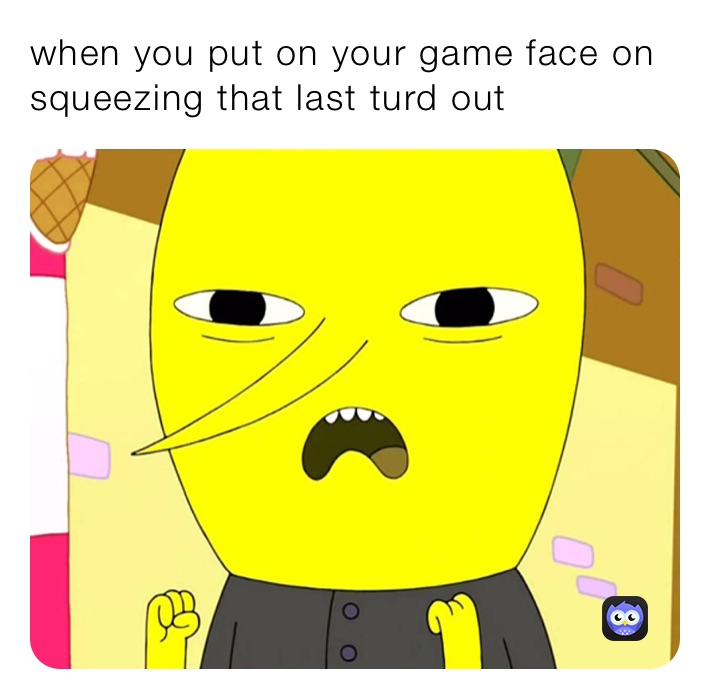 when you put on your game face on squeezing that last turd out