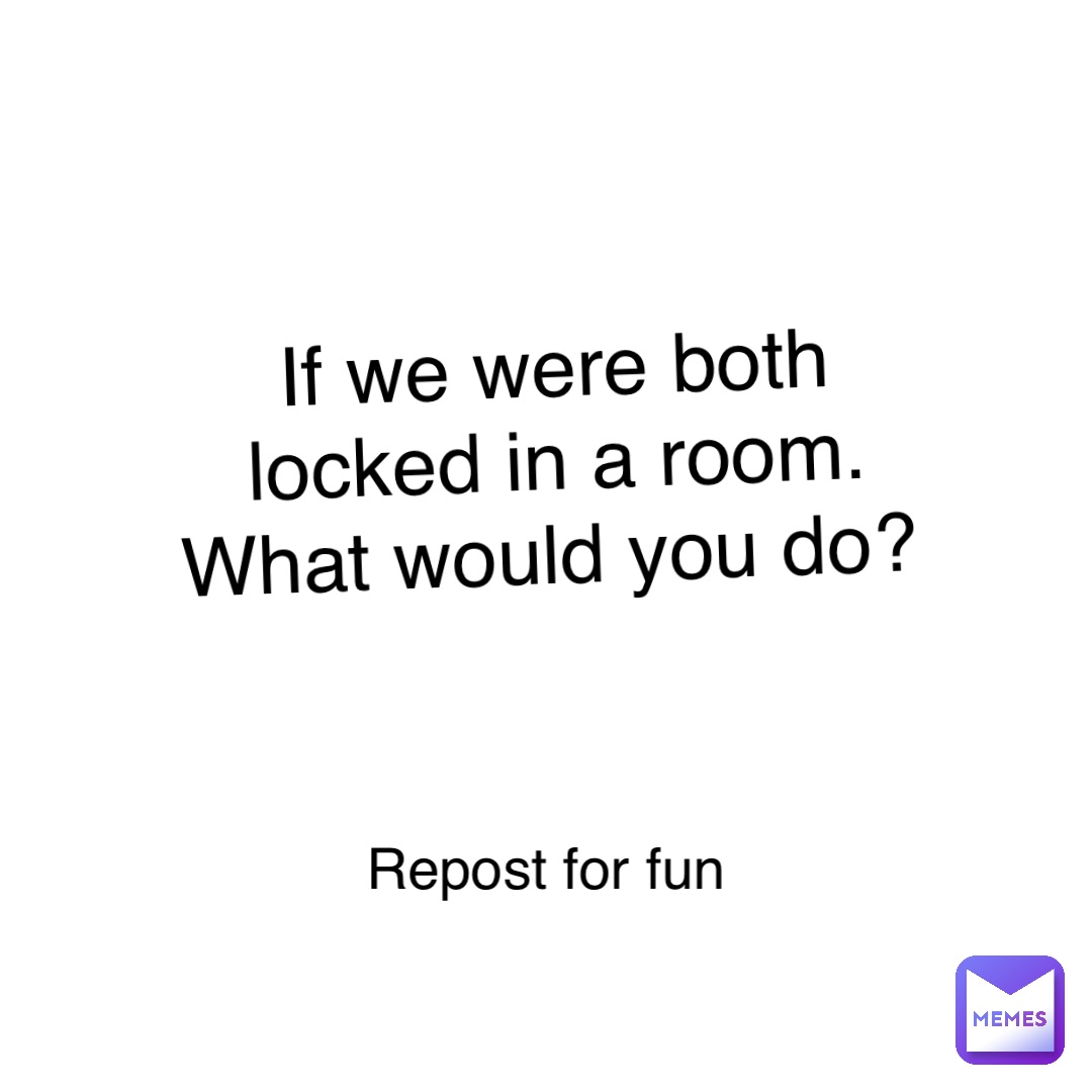 If we were both locked in a room. What would you do? Repost for fun