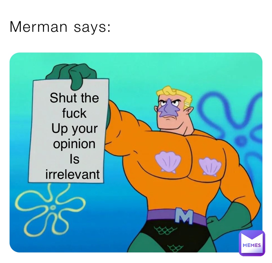 Merman says: Shut the fuck 
Up your opinion 
Is irrelevant