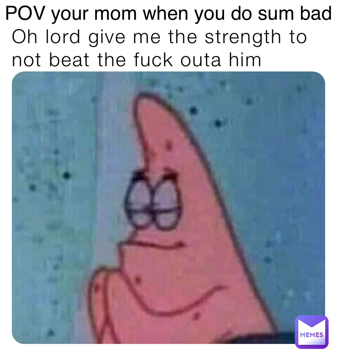 Oh lord give me the strength to not beat the fuck outa him POV your mom when you do sum bad