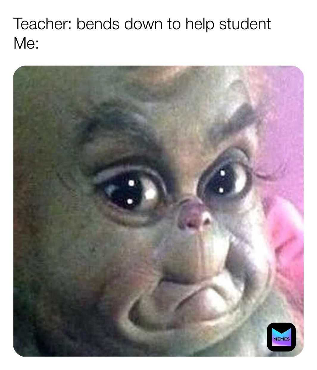 Teacher: bends down to help student
Me: