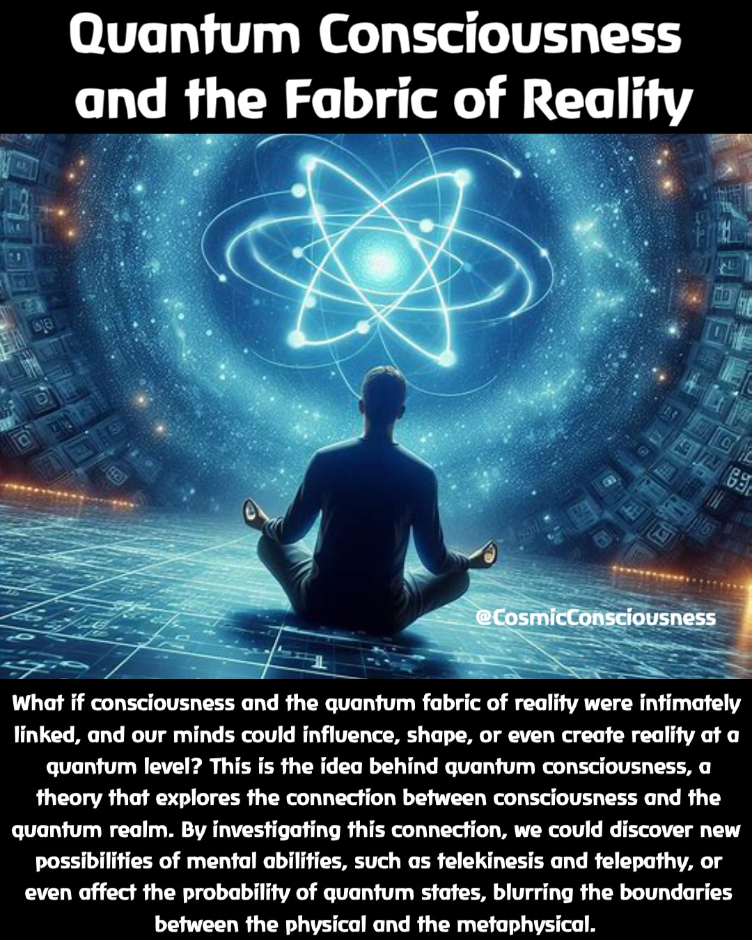 What if consciousness and the quantum fabric of reality were intimately linked, and our minds could influence, shape, or even create reality at a quantum level? This is the idea behind quantum consciousness, a theory that explores the connection between consciousness and the quantum realm. By investigating this connection, we could discover new possibilities of mental abilities, such as telekinesis and telepathy, or even affect the probability of quantum states, blurring the boundaries between the physical and the metaphysical. Quantum Consciousness
 and the Fabric of Reality @CosmicConsciousness