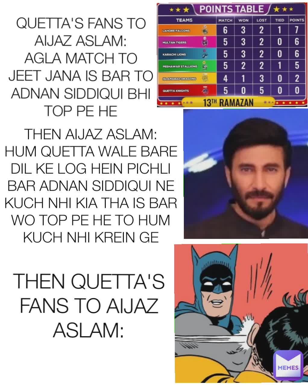 QUETTA'S FANS TO AIJAZ ASLAM:
AGLA MATCH TO JEET JANA IS BAR TO ADNAN SIDDIQUI BHI TOP PE HE THEN AIJAZ ASLAM:
HUM QUETTA WALE BARE DIL KE LOG HEIN PICHLI BAR ADNAN SIDDIQUI NE KUCH NHI KIA THA IS BAR WO TOP PE HE TO HUM KUCH NHI KREIN GE THEN QUETTA'S FANS TO AIJAZ ASLAM: