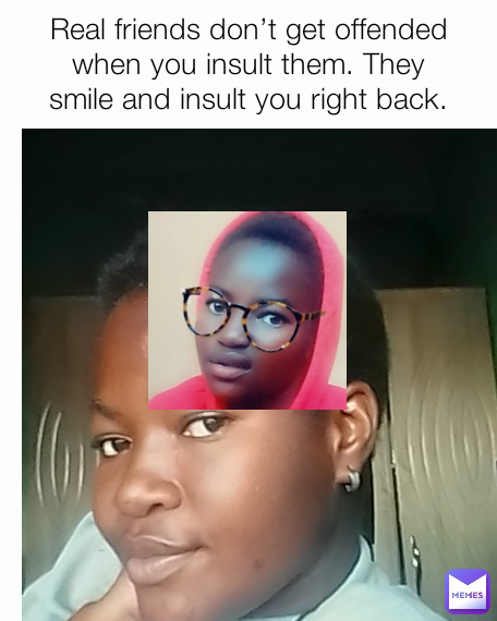 Real friends don’t get offended when you insult them. They smile and insult you right back.