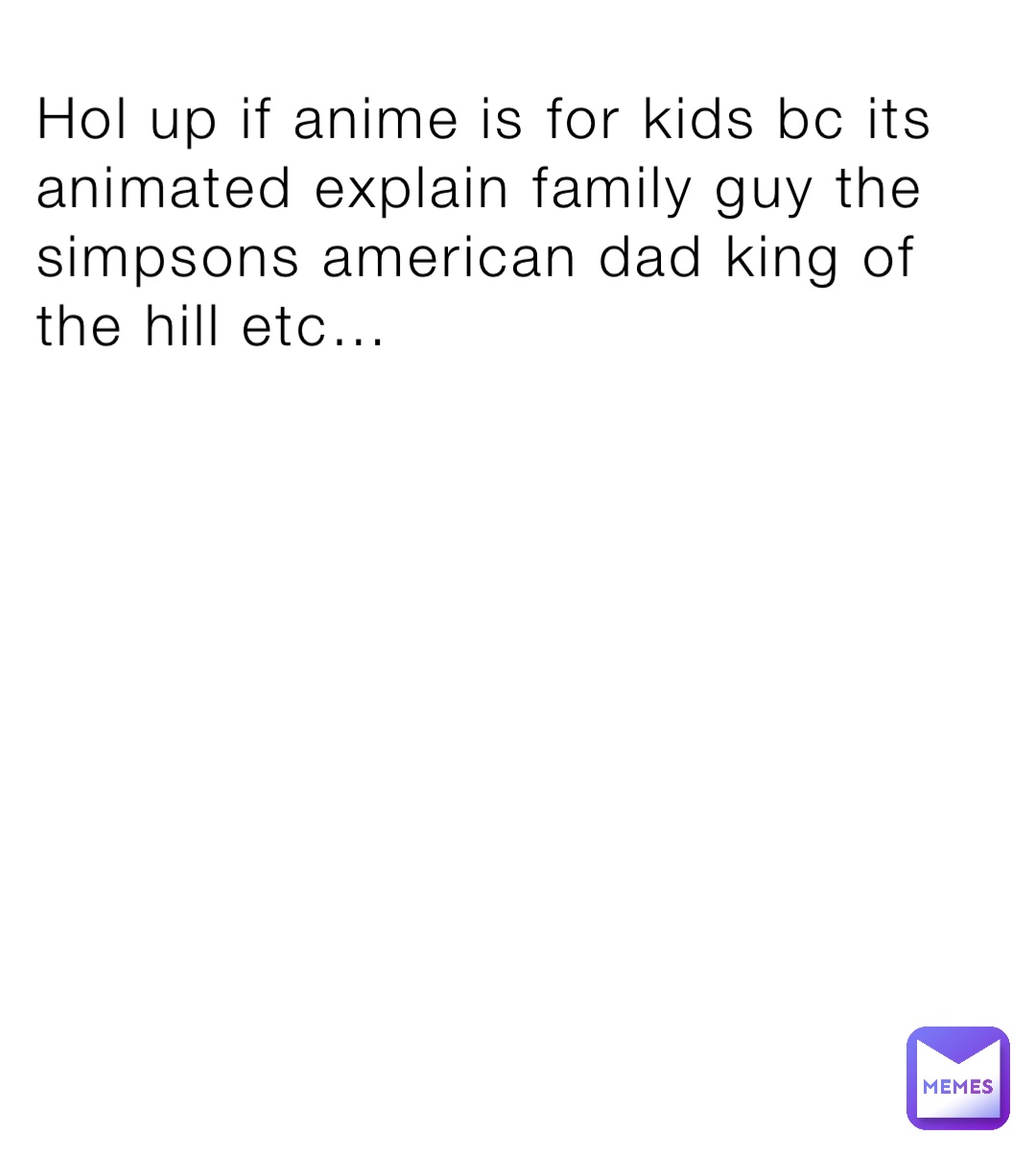 Hol up if anime is for kids bc its animated explain family guy the simpsons american dad king of the hill etc…