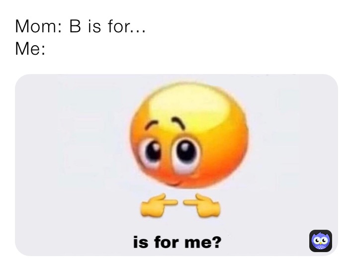 Mom: B is for...
Me: