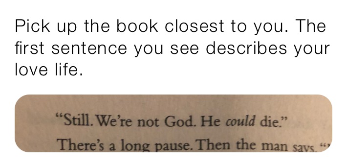 Pick up the book closest to you. The first sentence you see describes your love life.