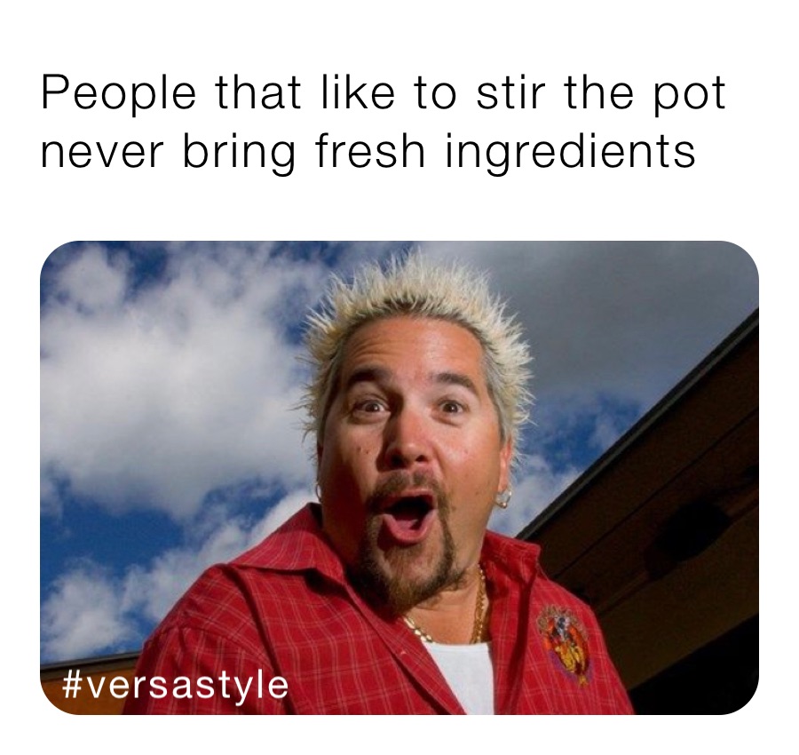 People that like to stir the pot never bring fresh ingredients 
