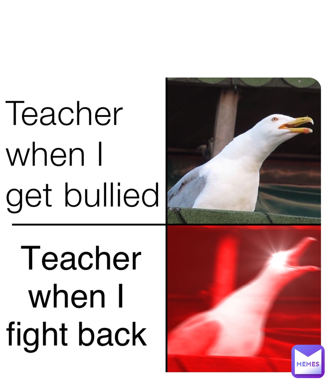 Teacher when I 
get bullied Teacher when I
fight back