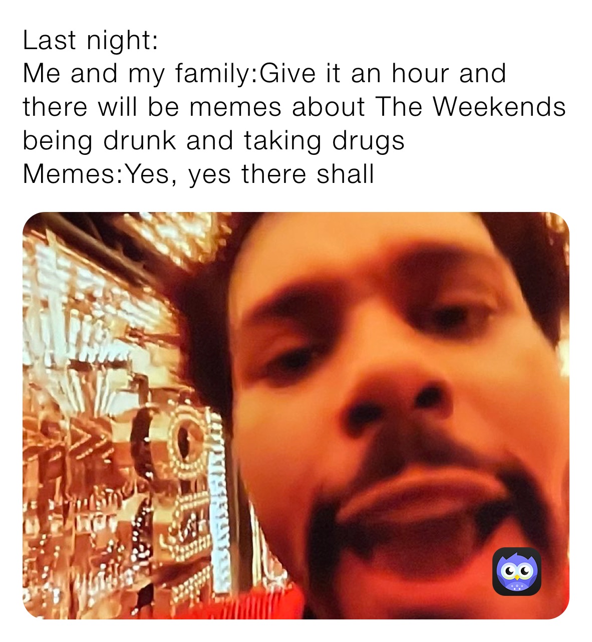 Last night:
Me and my family:Give it an hour and there will be memes about The Weekends being drunk and taking drugs
Memes:Yes, yes there shall