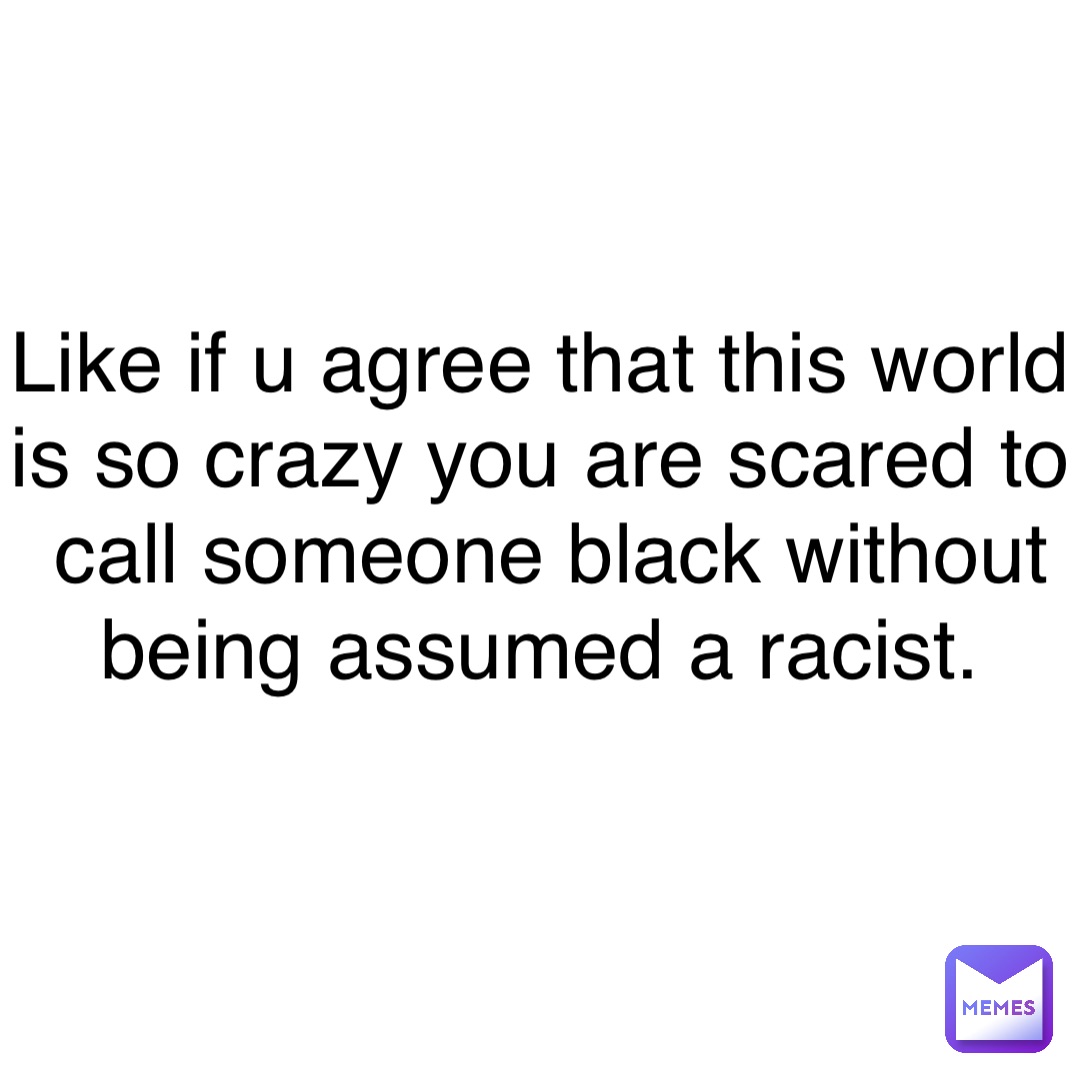 Like if u agree that this world is so crazy you are scared to call someone black without being assumed a racist.