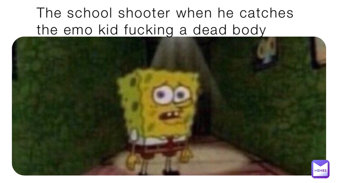 The school shooter when he catches the emo kid fucking a dead body