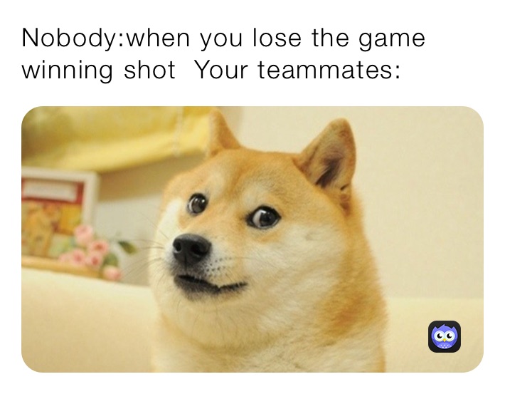 Nobody:when you lose the game winning shot  Your teammates: