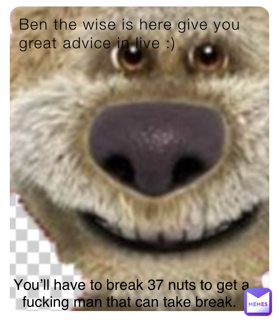 Ben the wise is here give you great advice in live :) You’ll have to break 37 nuts to get a fucking man that can take break.