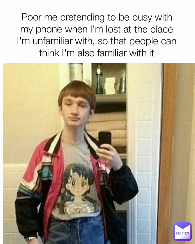 Poor me pretending to be busy with my phone when I'm lost at the place I'm unfamiliar with, so that people can think I'm also familiar with it