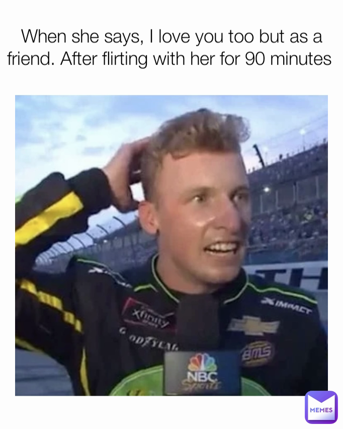 When she says, I love you too but as a friend. After flirting with her for 90 minutes 