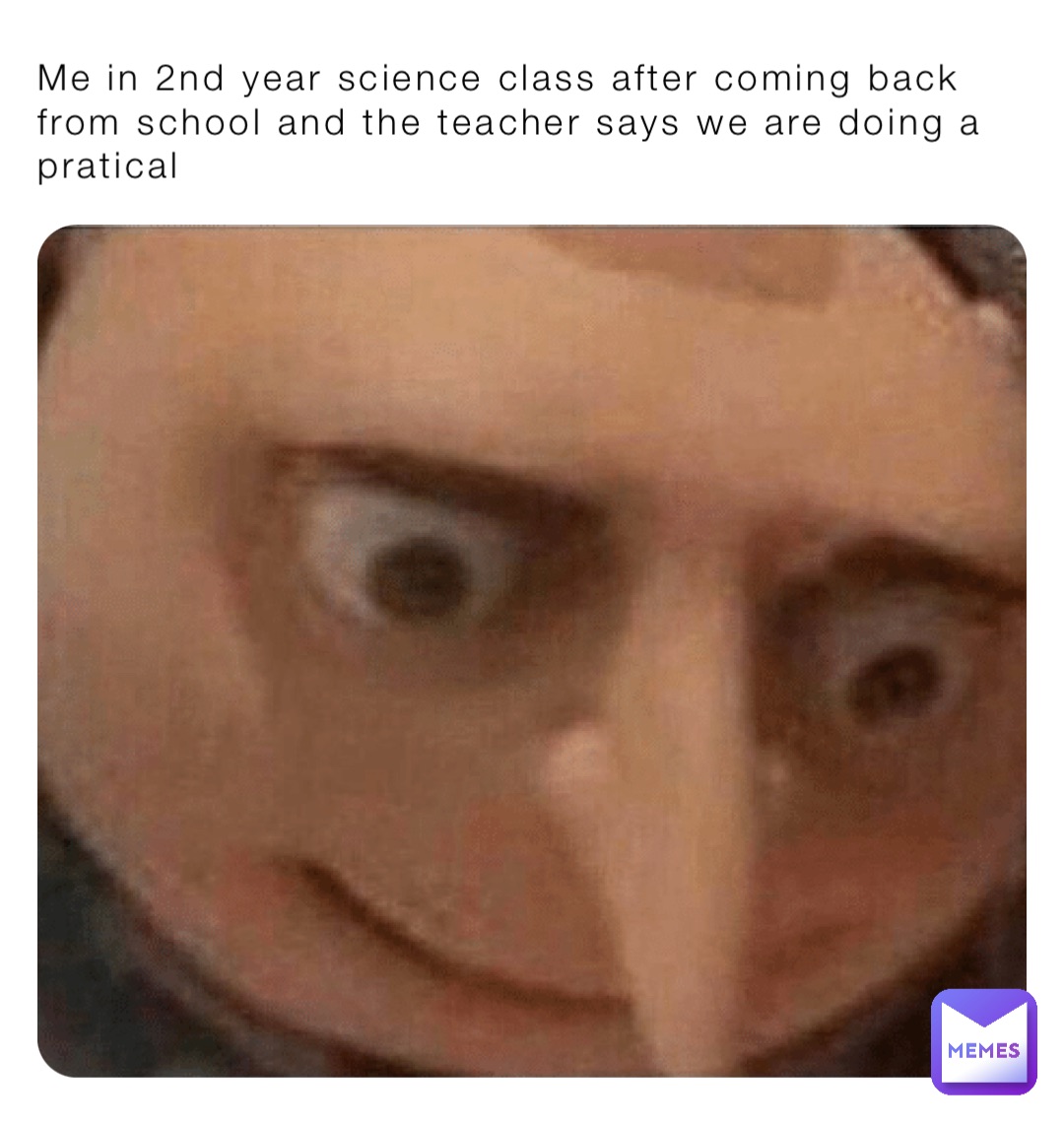 Me in 2nd year science class after coming back from school and the teacher says we are doing a pratical