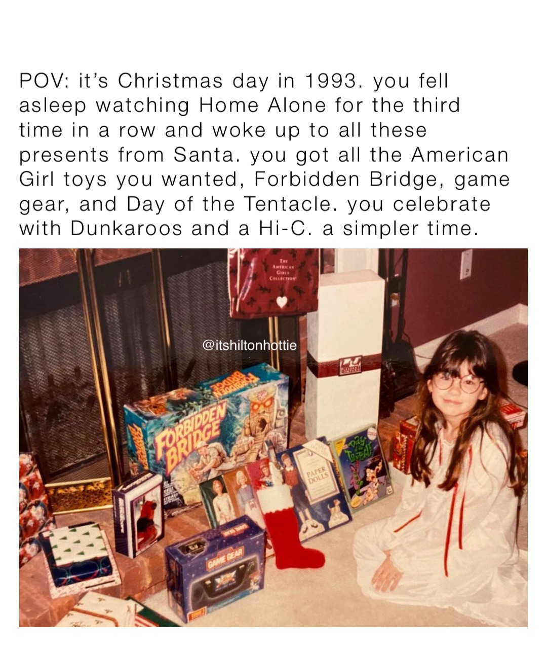 POV: it’s Christmas day in 1993. you fell asleep watching Home Alone for the third time in a row and woke up to all these presents from Santa. you got all the American Girl toys you wanted, Forbidden Bridge, game gear, and Day of the Tentacle. you celebrate with Dunkaroos and a Hi-C. a simpler time.