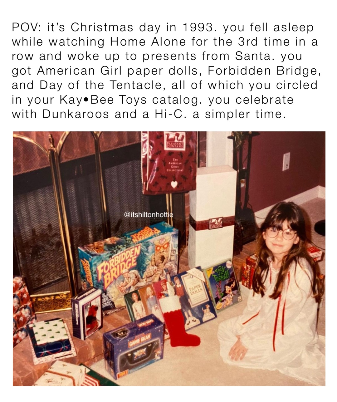 POV: it’s Christmas day in 1993. you fell asleep while watching Home Alone for the 3rd time in a row and woke up to presents from Santa. you got American Girl paper dolls, Forbidden Bridge, and Day of the Tentacle, all of which you circled in your Kay•Bee Toys catalog. you celebrate with Dunkaroos and a Hi-C. a simpler time.