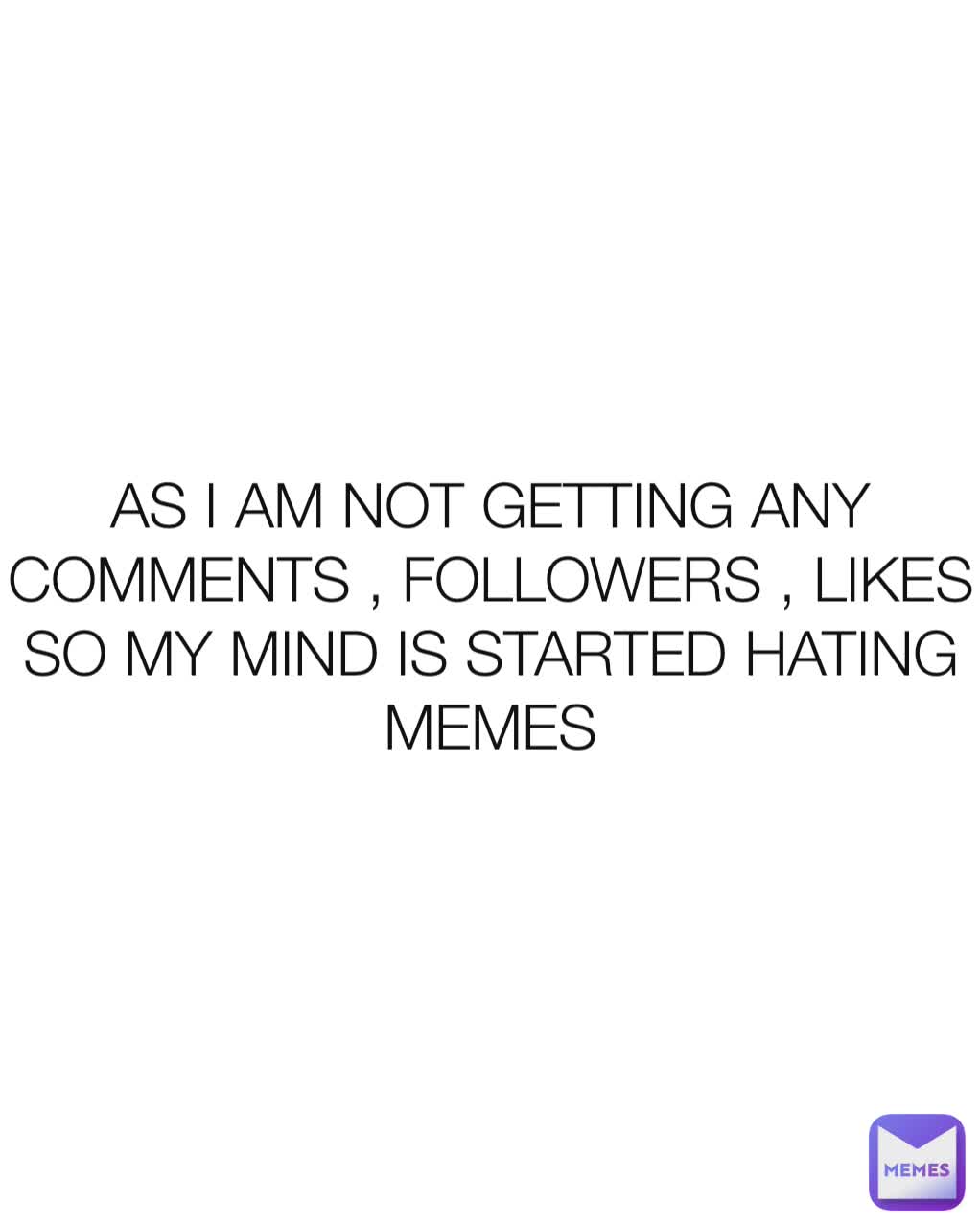 AS I AM NOT GETTING ANY COMMENTS , FOLLOWERS , LIKES SO MY MIND IS STARTED HATING MEMES