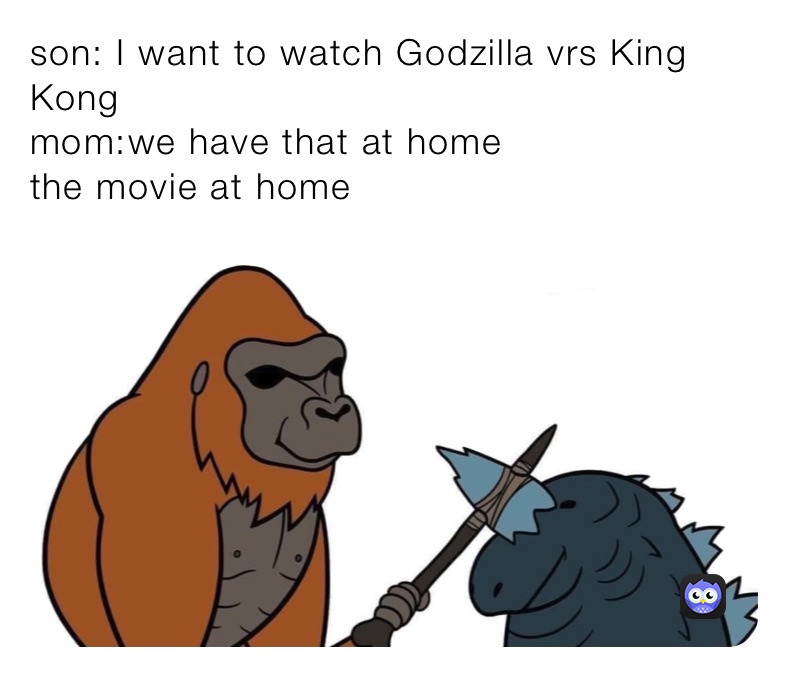 son: I want to watch Godzilla vrs King Kong 
mom:we have that at home 
the movie at home 