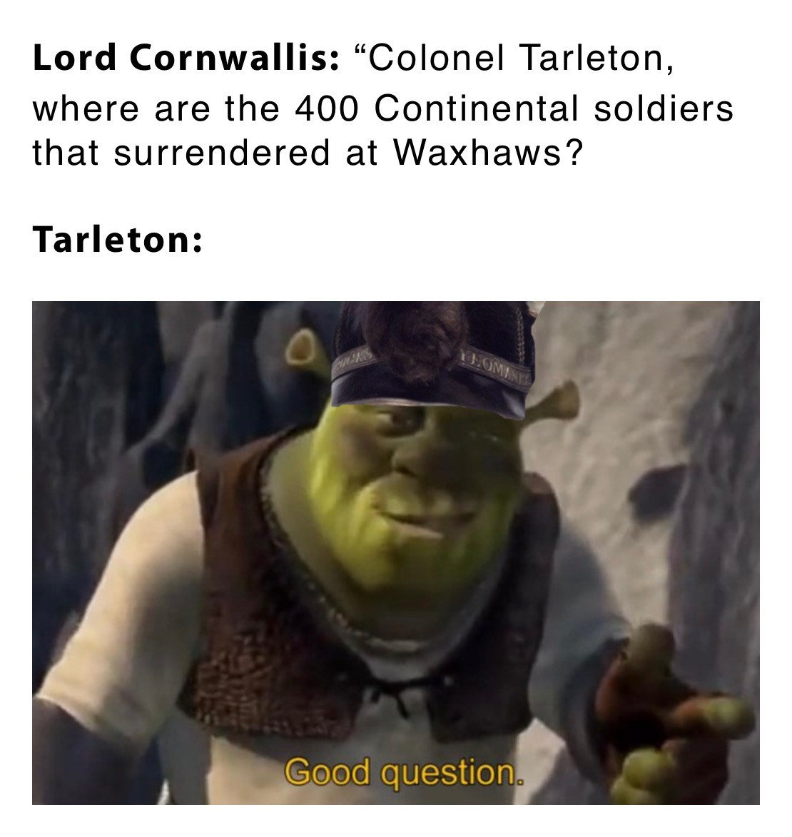 Lord Cornwallis: “Colonel Tarleton, where are the 400 Continental soldiers that surrendered at Waxhaws?

Tarleton: