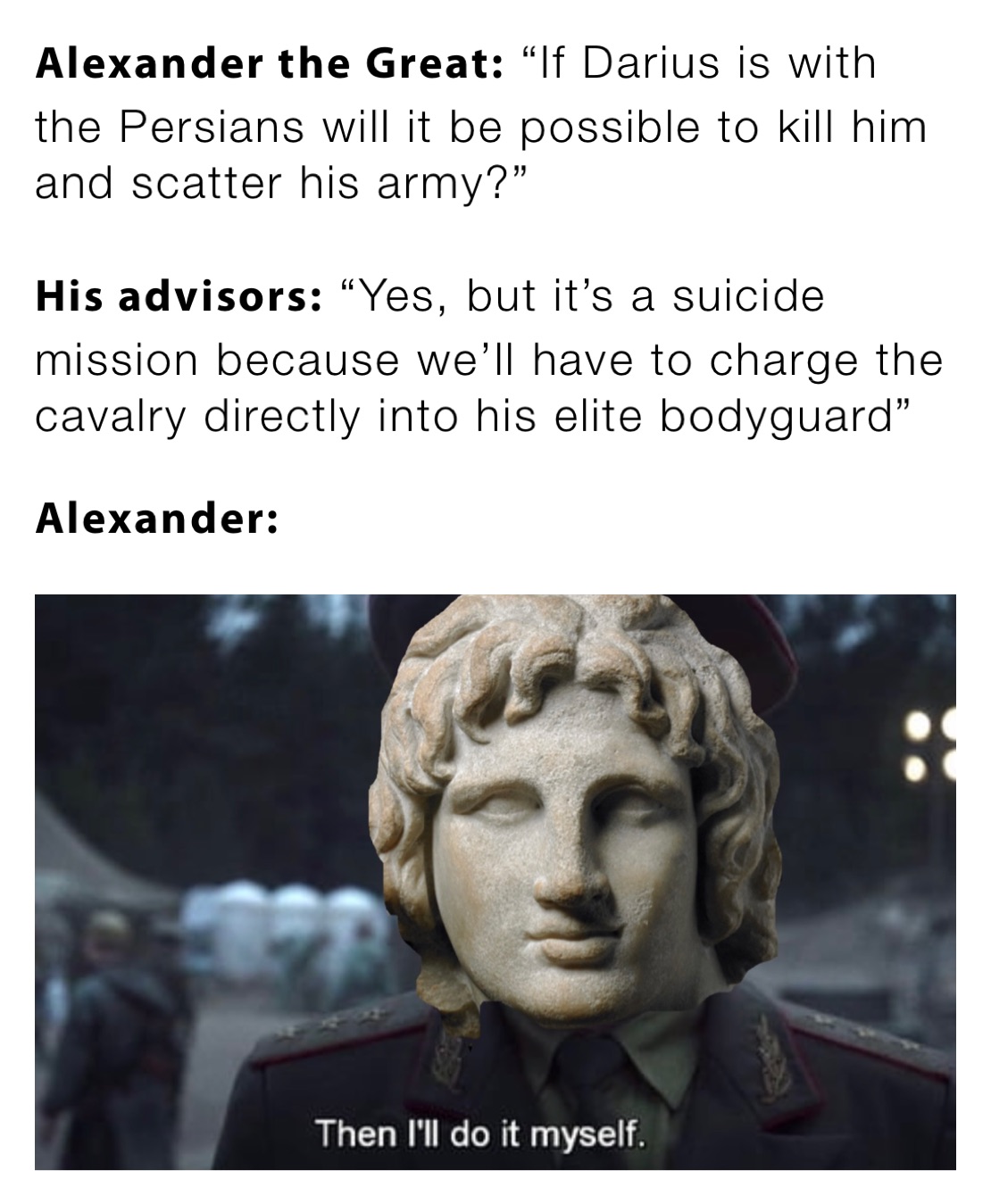 Alexander the Great: “If Darius is with the Persians will it be possible to kill him and scatter his army?”

His advisors: “Yes, but it’s a suicide mission because we’ll have to charge the cavalry directly into his elite bodyguard”

Alexander: