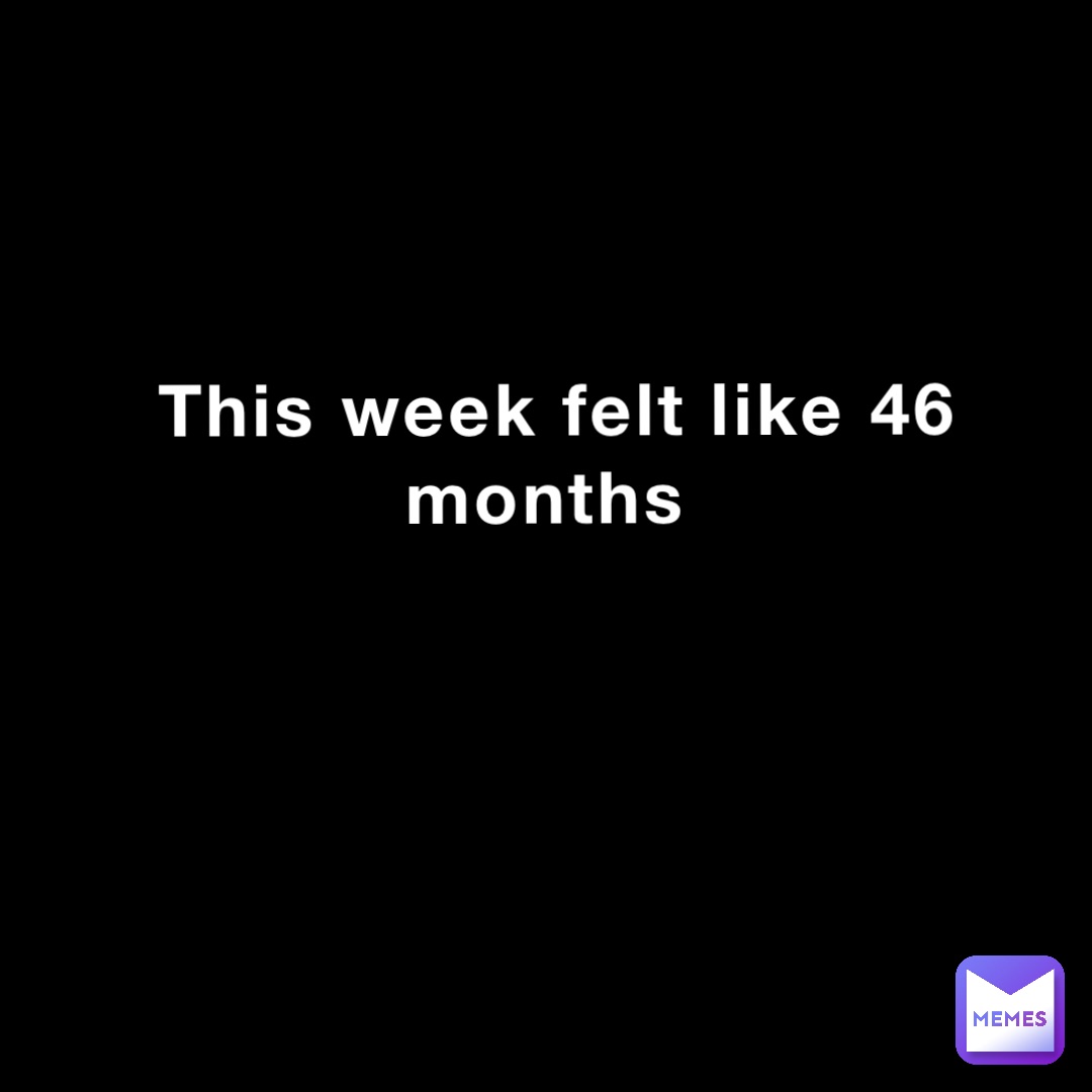 This week felt like 46 months