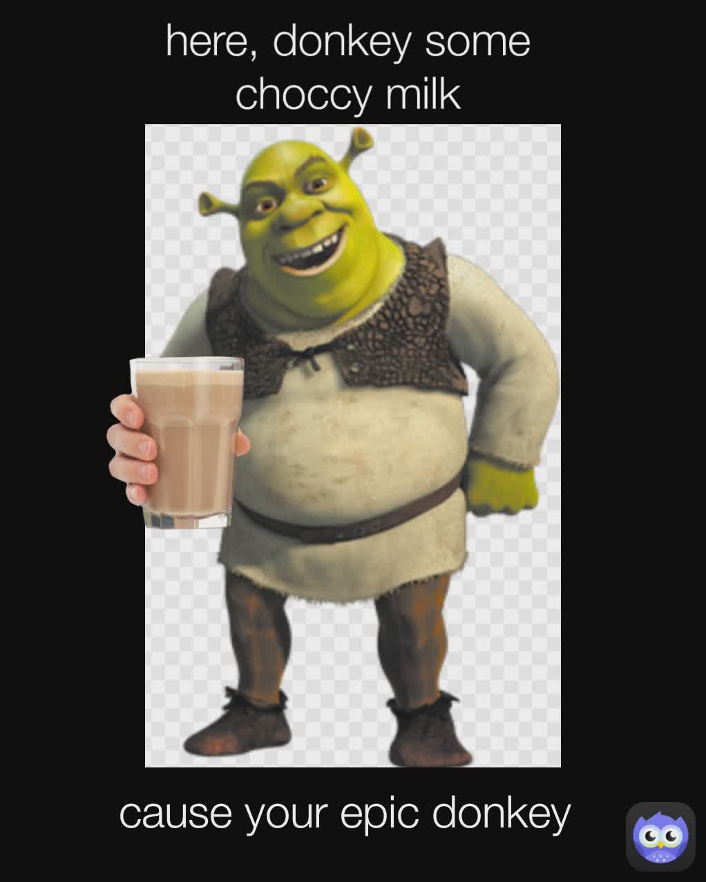 here, donkey some choccy milk cause your epic donkey