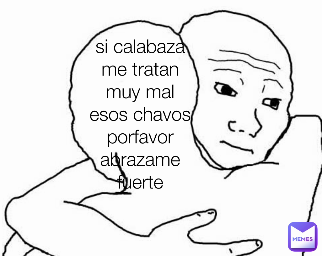 si calabaza me tratan muy mal esos chavos porfavor abrazame fuerte