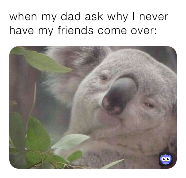 when my dad ask why I never have my friends come over: