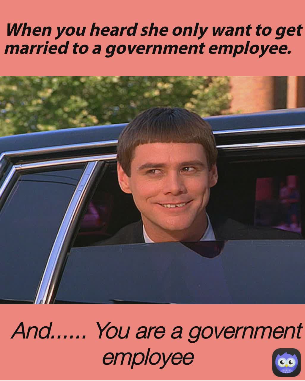  And...... You are a government employee When you heard she only want to get married to a government employee. 