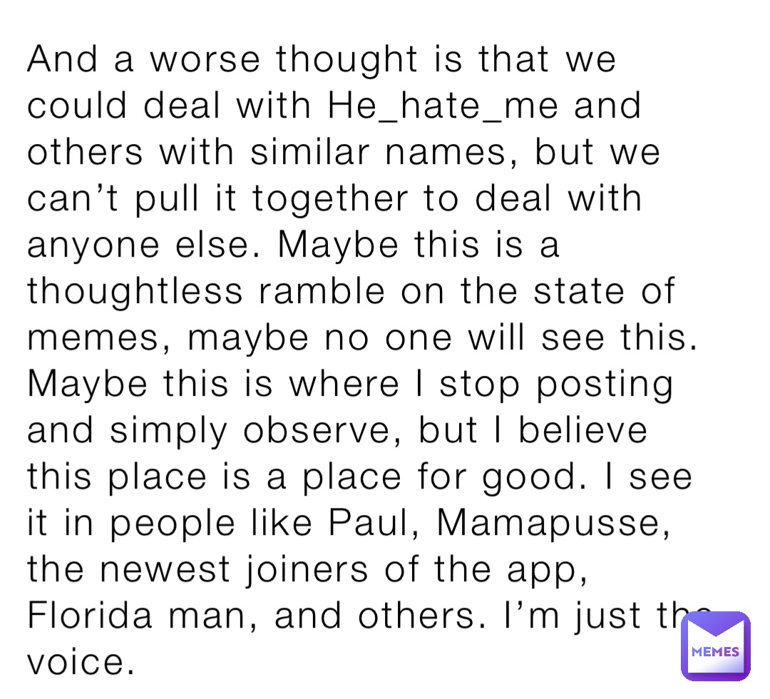 And a worse thought is that we could deal with He_hate_me and others with similar names, but we can’t pull it together to deal with anyone else. Maybe this is a thoughtless ramble on the state of memes, maybe no one will see this. Maybe this is where I stop posting and simply observe, but I believe this place is a place for good. I see it in people like Paul, Mamapusse, the newest joiners of the app, Florida man, and others. I’m just the voice.