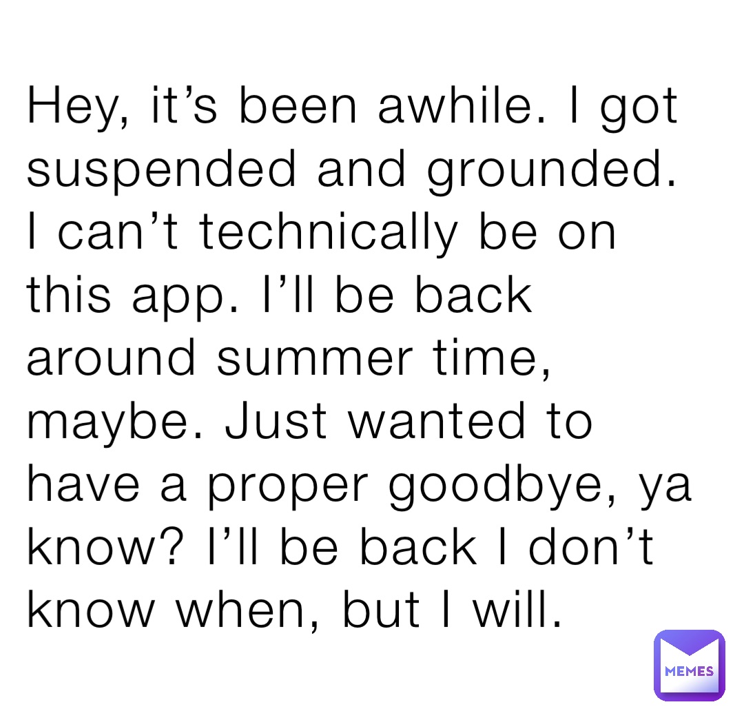 Hey, it’s been awhile. I got suspended and grounded. I can’t technically be on this app. I’ll be back around summer time, maybe. Just wanted to have a proper goodbye, ya know? I’ll be back I don’t know when, but I will.