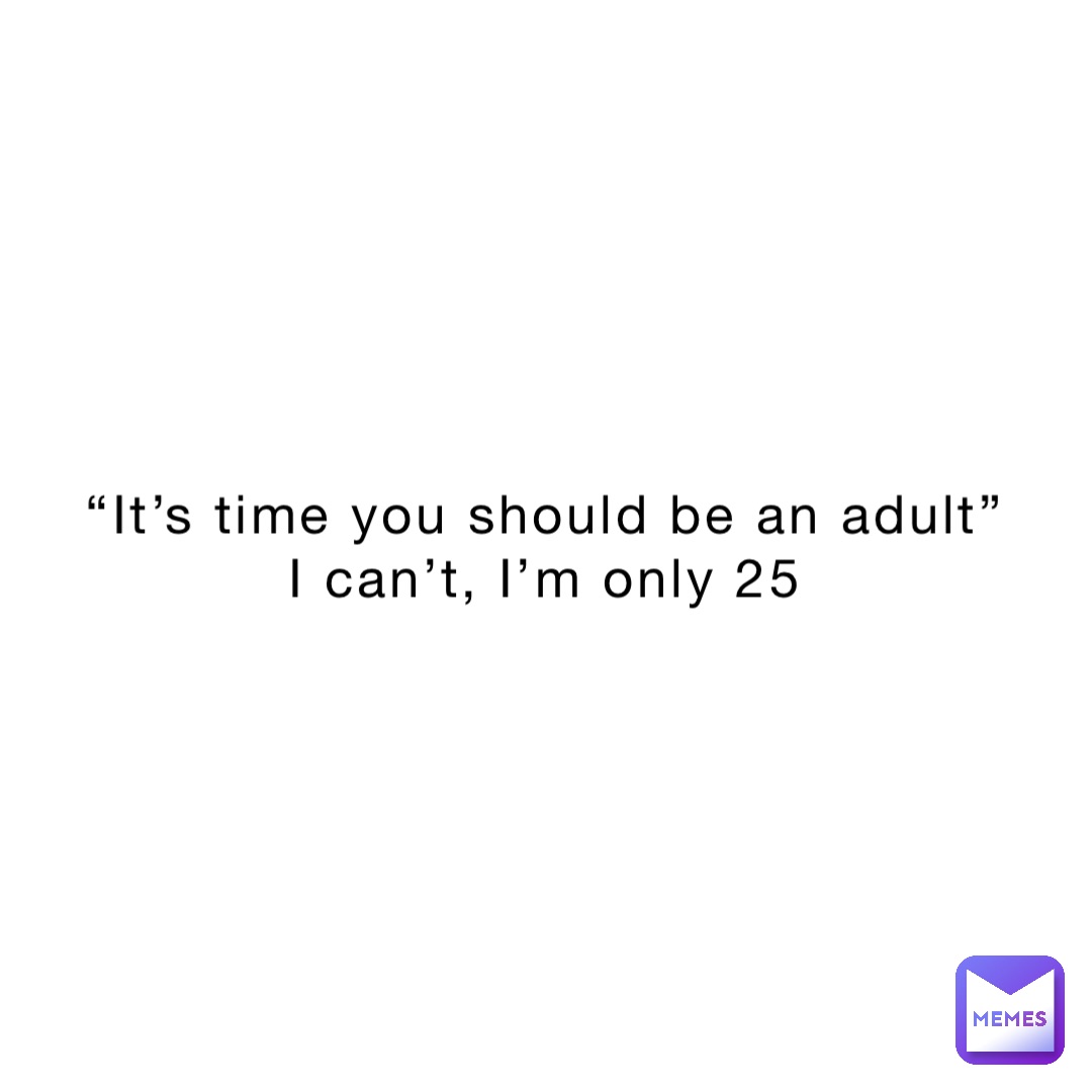 “It’s time you should be an adult”
I can’t, I’m only 25