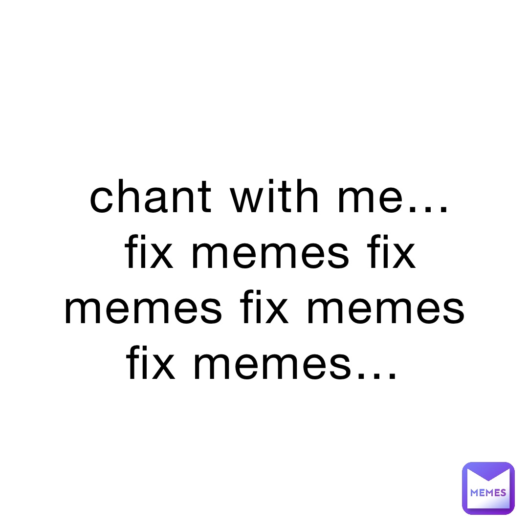 chant with me… fix memes fix memes fix memes fix memes…