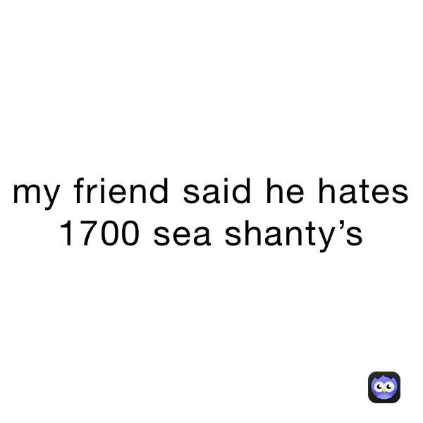 my friend said he hates 1700 sea shanty’s 