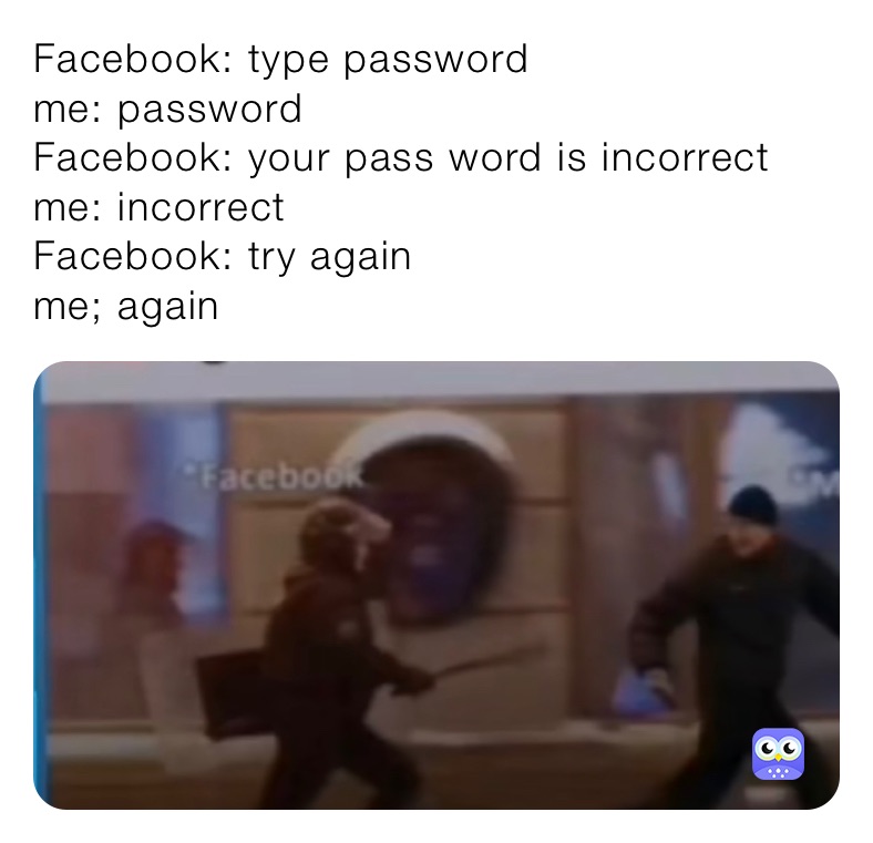 Facebook: type password
me: password
Facebook: your pass word is incorrect 
me: incorrect 
Facebook: try again
me; again