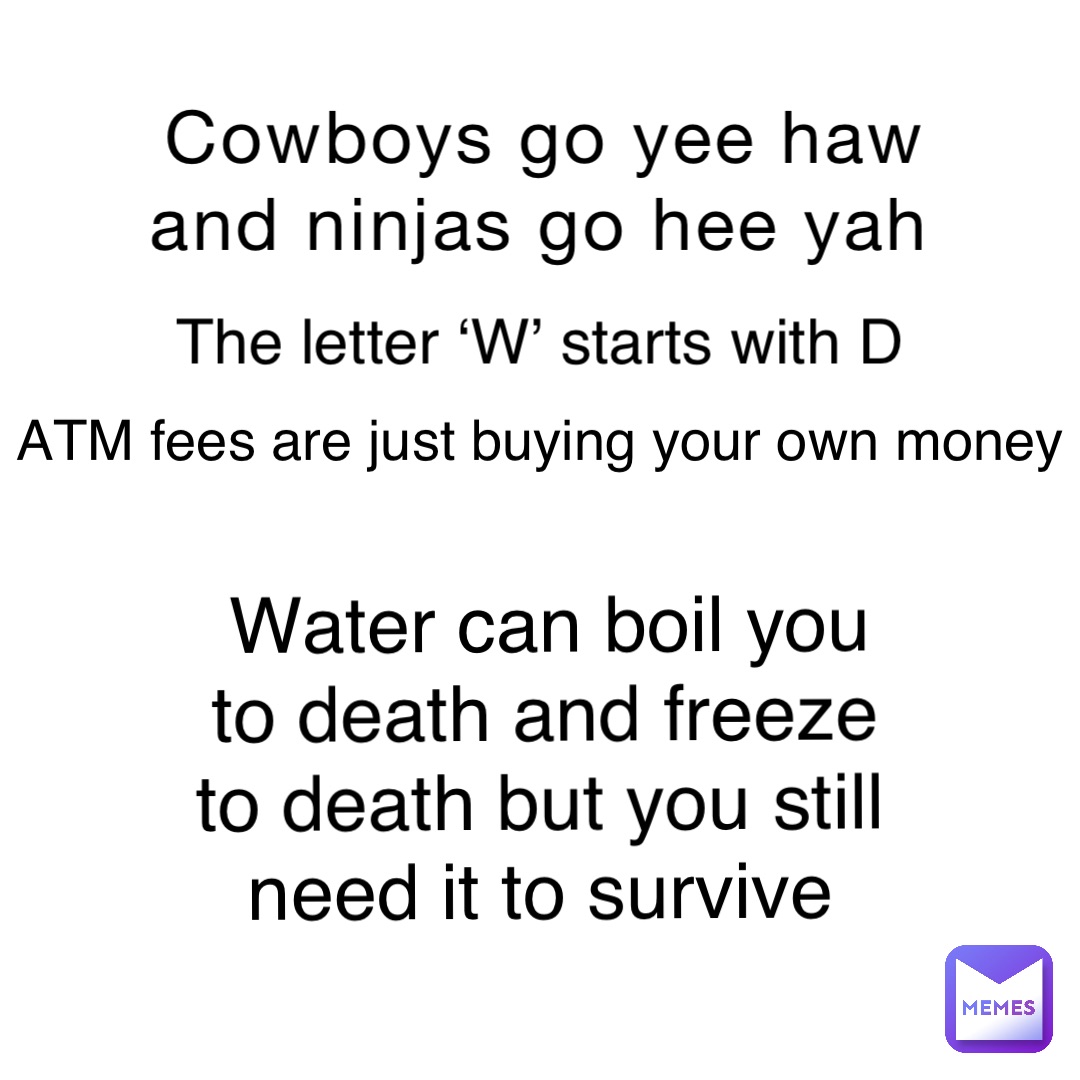 Cowboys go yee haw and ninjas go hee yah The letter ‘W’ starts with D ATM fees are just buying your own money Water can boil you to death and freeze to death but you still need it to survive