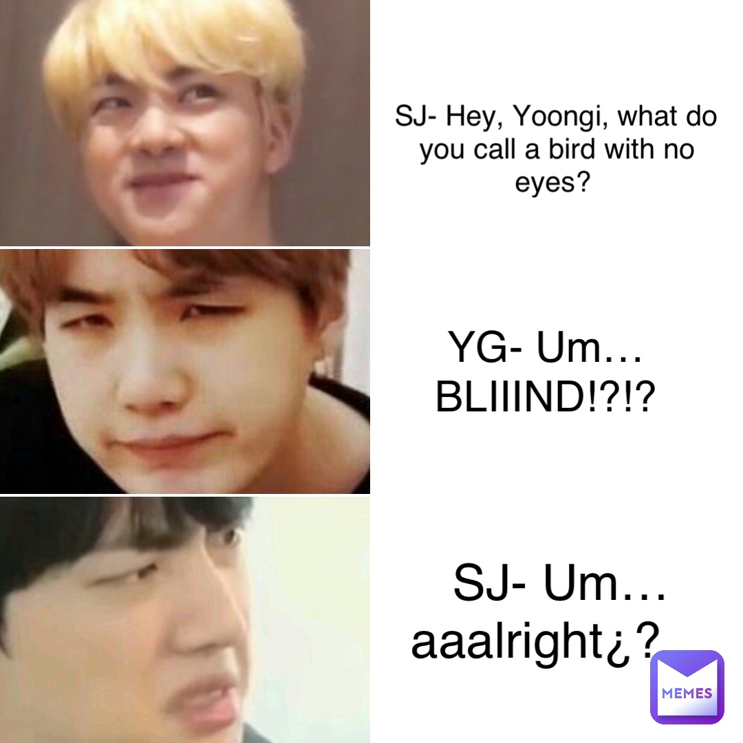 SJ- Hey, Yoongi, what do you call a bird with no eyes? YG- Um…BLIIIND!?!? SJ- Um…aaalright¿?…