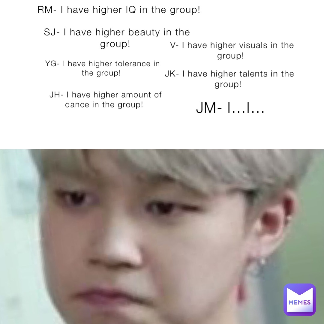 RM- I have higher IQ in the group! SJ- I have higher beauty in the group! JH- I have higher amount of dance in the group! YG- I have higher tolerance in the group! V- I have higher visuals in the group! JK- I have higher talents in the group! JM- I…I…