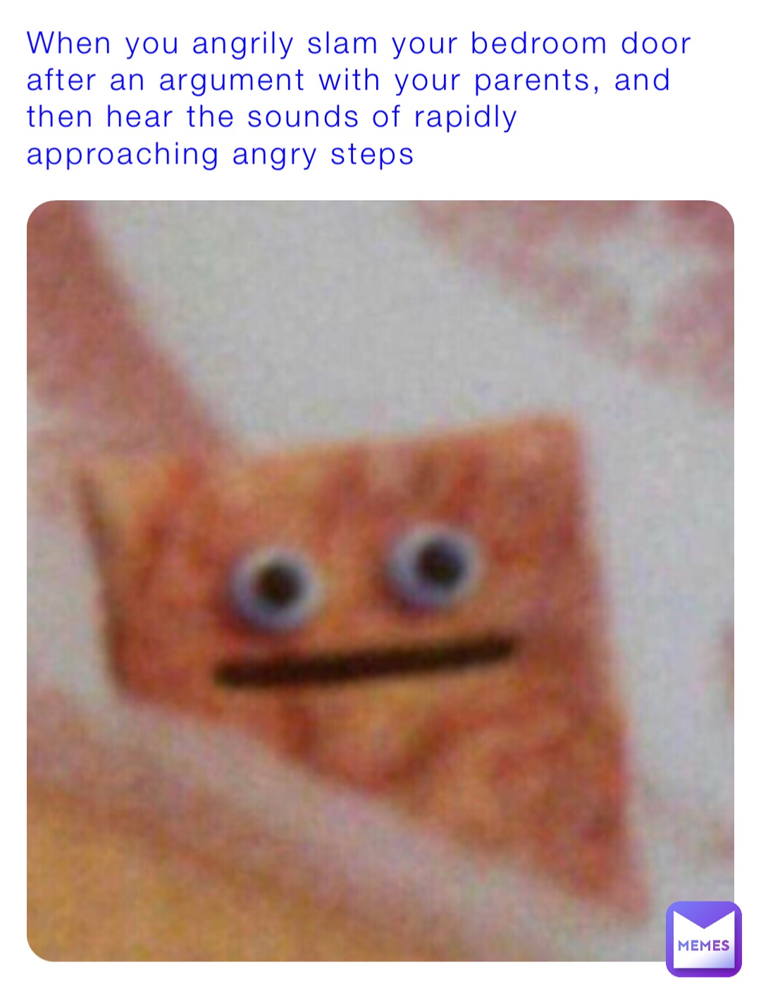 When you angrily slam your bedroom door after an argument with your parents, and then hear the sounds of rapidly approaching angry steps