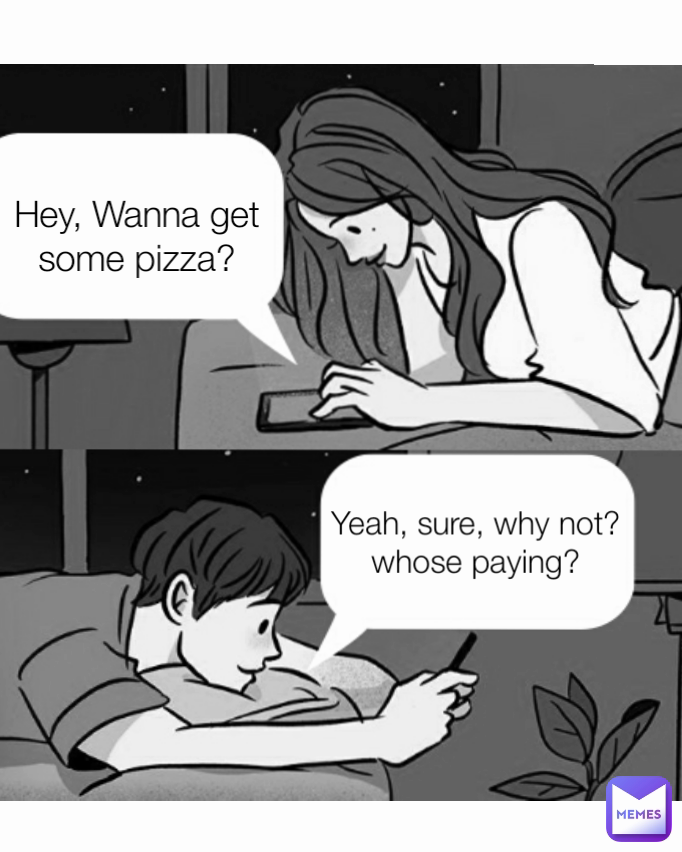 Yeah, sure, why not? whose paying? Hey, Wanna get some pizza?